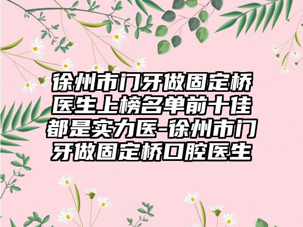 徐州市门牙做固定桥医生上榜名单前十佳都是实力医-徐州市门牙做固定桥口腔医生