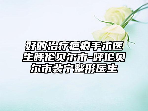 好的治疗疤痕手术医生呼伦贝尔市-呼伦贝尔市裴宁整形医生