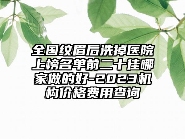 全国纹眉后洗掉医院上榜名单前二十佳哪家做的好-2023机构价格费用查询