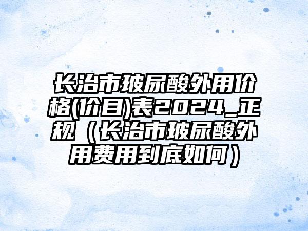 长治市玻尿酸外用价格(价目)表2024_正规（长治市玻尿酸外用费用到底如何）