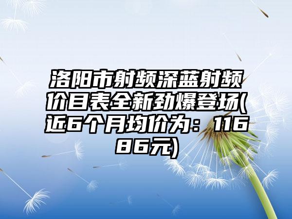 洛阳市射频深蓝射频价目表全新劲爆登场(近6个月均价为：11686元)