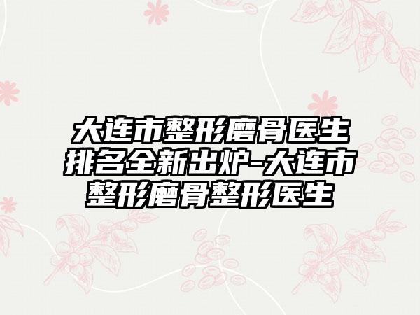 大连市整形磨骨医生排名全新出炉-大连市整形磨骨整形医生