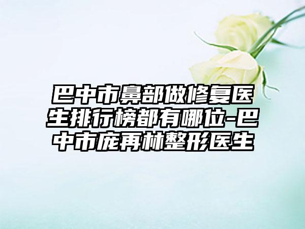 巴中市鼻部做修复医生排行榜都有哪位-巴中市庞再林整形医生