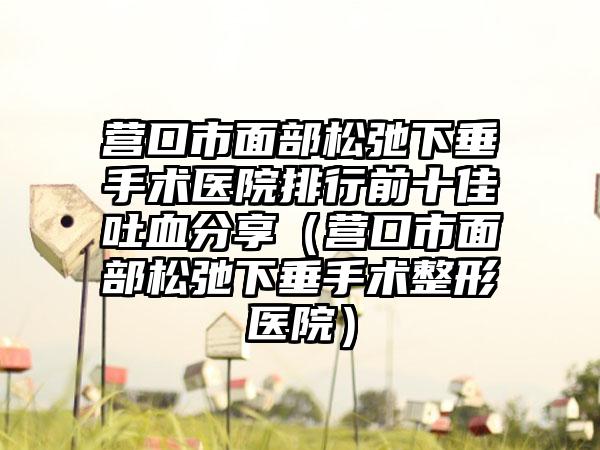 营口市面部松弛下垂手术医院排行前十佳吐血分享（营口市面部松弛下垂手术整形医院）