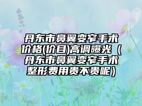 丹东市鼻翼变窄手术价格(价目)高调曝光（丹东市鼻翼变窄手术整形费用贵不贵呢）