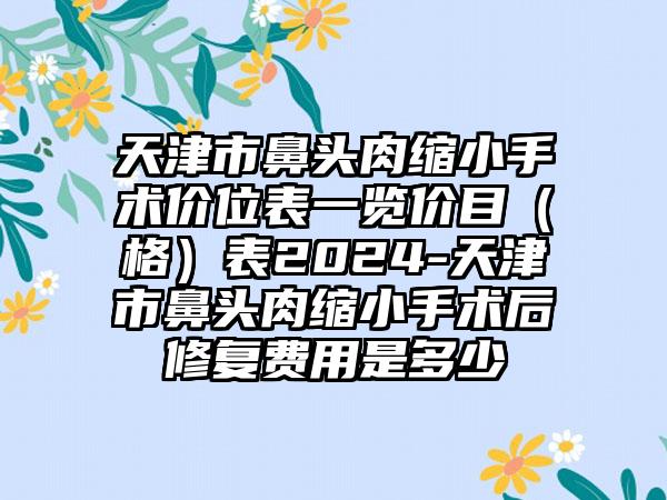 天津市鼻头肉缩小手术价位表一览价目（格）表2024-天津市鼻头肉缩小手术后修复费用是多少