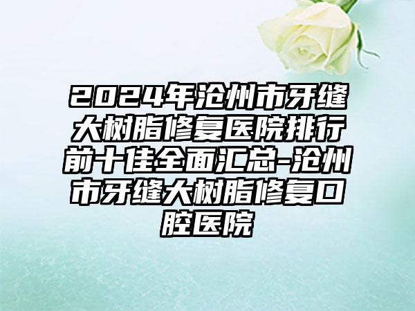 2024年沧州市牙缝大树脂修复医院排行前十佳全面汇总-沧州市牙缝大树脂修复口腔医院