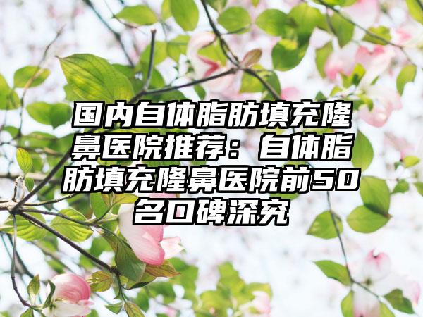 国内自体脂肪填充隆鼻医院推荐：自体脂肪填充隆鼻医院前50名口碑深究