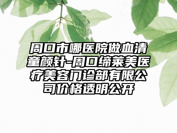 周口市哪医院做血清童颜针-周口缔莱美医疗美容门诊部有限公司价格透明公开