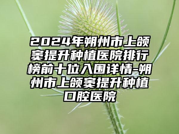 2024年朔州市上颌窦提升种植医院排行榜前十位入围详情-朔州市上颌窦提升种植口腔医院