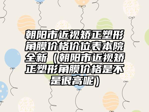 朝阳市近视矫正塑形角膜价格价位表本院全新（朝阳市近视矫正塑形角膜价格是不是很高呢）