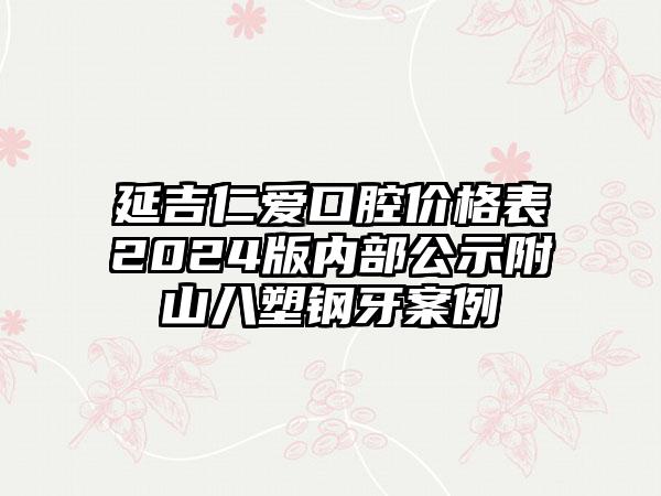 延吉仁爱口腔价格表2024版内部公示附山八塑钢牙案例