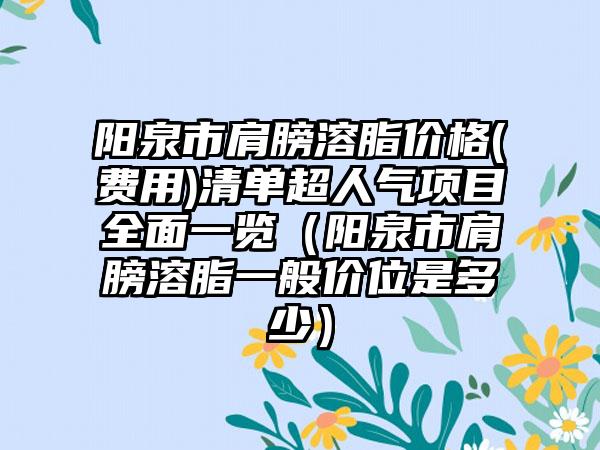 阳泉市肩膀溶脂价格(费用)清单超人气项目全面一览（阳泉市肩膀溶脂一般价位是多少）