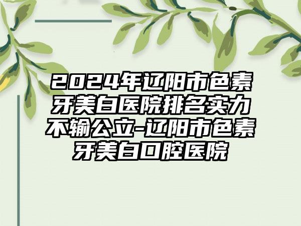 2024年辽阳市色素牙美白医院排名实力不输公立-辽阳市色素牙美白口腔医院