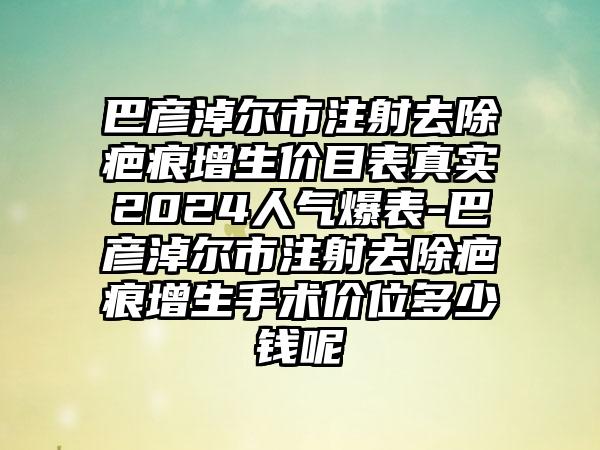 巴彦淖尔市注射去除疤痕增生价目表真实2024人气爆表-巴彦淖尔市注射去除疤痕增生手术价位多少钱呢