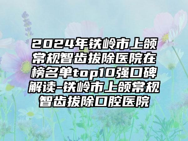 2024年铁岭市上颌常规智齿拔除医院在榜名单top10强口碑解读-铁岭市上颌常规智齿拔除口腔医院