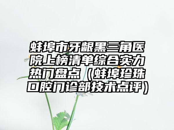 蚌埠市牙龈黑三角医院上榜清单综合实力热门盘点（蚌埠珍珠口腔门诊部技术点评）