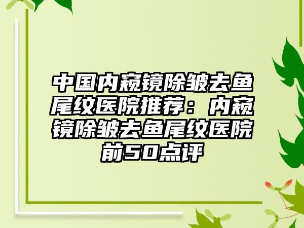 中国内窥镜除皱去鱼尾纹医院推荐：内窥镜除皱去鱼尾纹医院前50点评