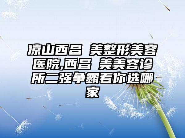 凉山西昌玥美整形美容医院,西昌玥美美容诊所二强争霸看你选哪家