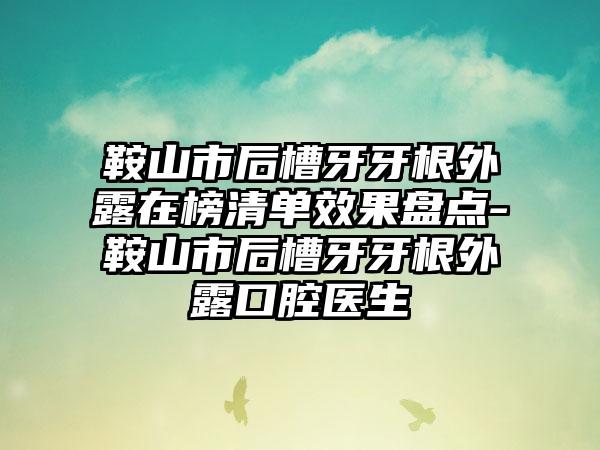 鞍山市后槽牙牙根外露在榜清单效果盘点-鞍山市后槽牙牙根外露口腔医生