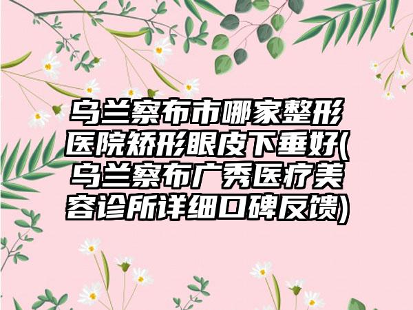 乌兰察布市哪家整形医院矫形眼皮下垂好(乌兰察布广秀医疗美容诊所详细口碑反馈)