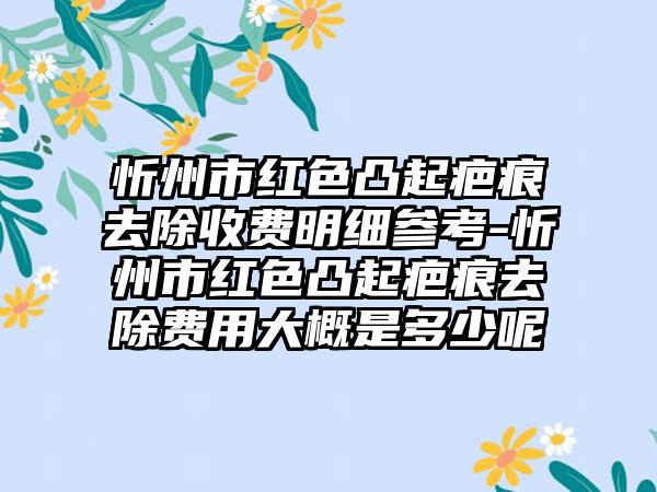 忻州市红色凸起疤痕去除收费明细参考-忻州市红色凸起疤痕去除费用大概是多少呢