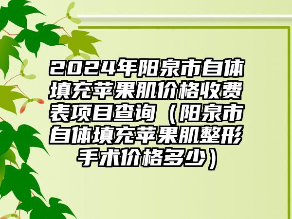 2024年阳泉市自体填充苹果肌价格收费表项目查询（阳泉市自体填充苹果肌整形手术价格多少）