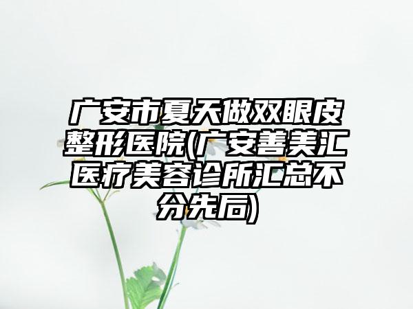 广安市夏天做双眼皮整形医院(广安善美汇医疗美容诊所汇总不分先后)