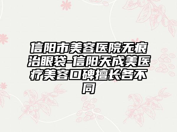 信阳市美容医院无痕治眼袋-信阳天成美医疗美容口碑擅长各不同