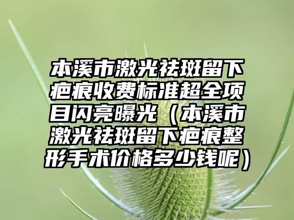 本溪市激光祛斑留下疤痕收费标准超全项目闪亮曝光（本溪市激光祛斑留下疤痕整形手术价格多少钱呢）