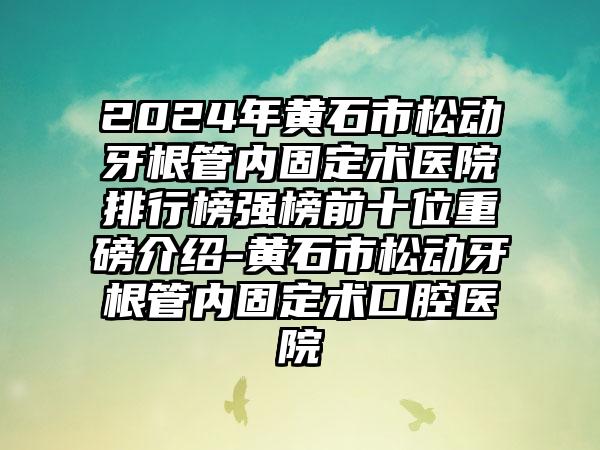 2024年黄石市松动牙根管内固定术医院排行榜强榜前十位重磅介绍-黄石市松动牙根管内固定术口腔医院