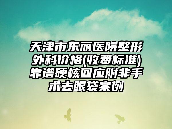 天津市东丽医院整形外科价格(收费标准)靠谱硬核回应附非手术去眼袋案例