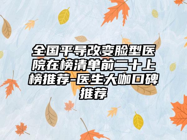 全国平导改变脸型医院在榜清单前二十上榜推荐-医生大咖口碑推荐