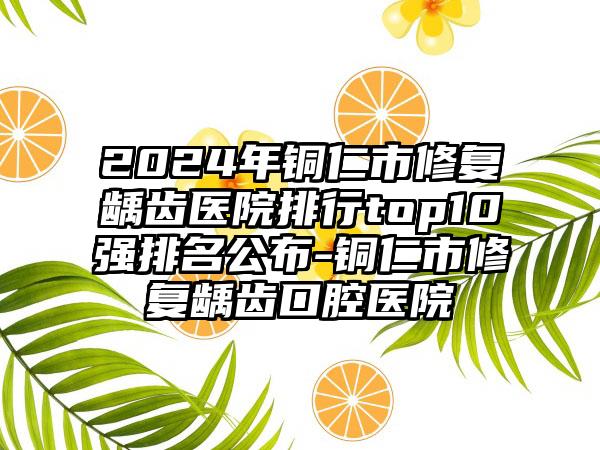 2024年铜仁市修复龋齿医院排行top10强排名公布-铜仁市修复龋齿口腔医院