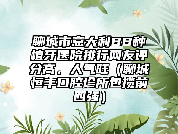 聊城市意大利BB种植牙医院排行网友评分高，人气旺（聊城恒丰口腔诊所包揽前四强）