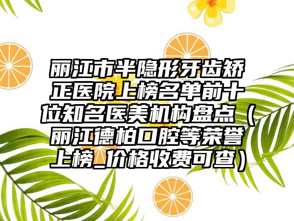 丽江市半隐形牙齿矫正医院上榜名单前十位知名医美机构盘点（丽江德柏口腔等荣誉上榜_价格收费可查）