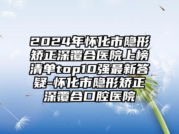 2024年怀化市隐形矫正深覆合医院上榜清单top10强最新答疑-怀化市隐形矫正深覆合口腔医院