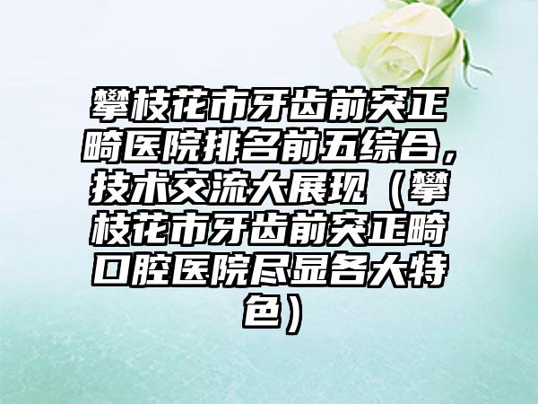 攀枝花市牙齿前突正畸医院排名前五综合，技术交流大展现（攀枝花市牙齿前突正畸口腔医院尽显各大特色）