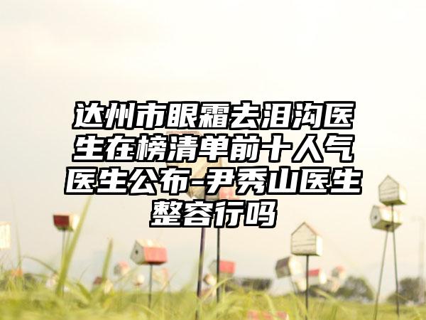 达州市眼霜去泪沟医生在榜清单前十人气医生公布-尹秀山医生整容行吗