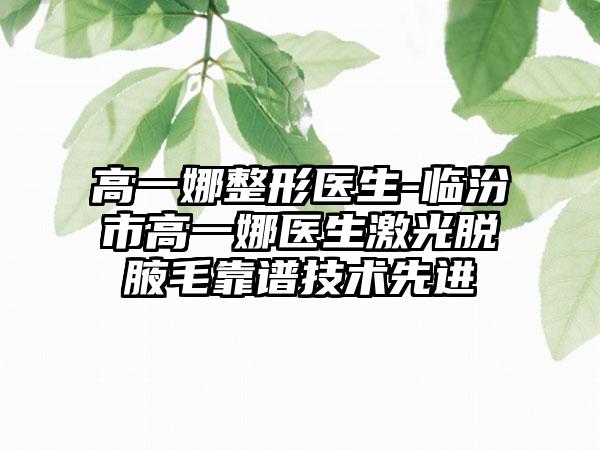 高一娜整形医生-临汾市高一娜医生激光脱腋毛靠谱技术先进