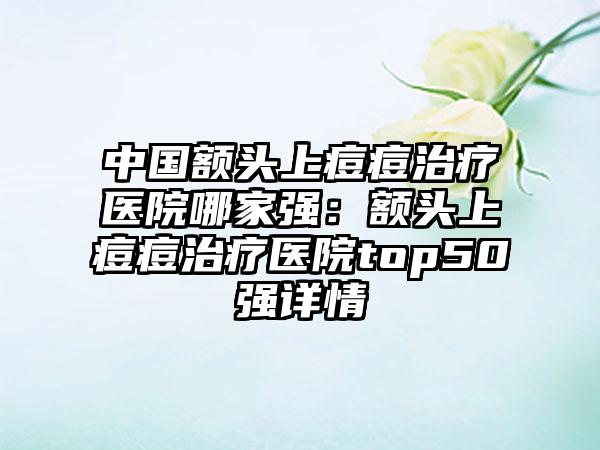 中国额头上痘痘治疗医院哪家强：额头上痘痘治疗医院top50强详情