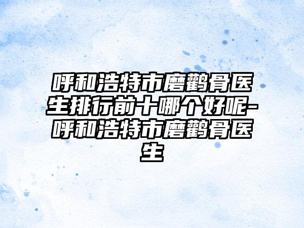 呼和浩特市磨鹳骨医生排行前十哪个好呢-呼和浩特市磨鹳骨医生