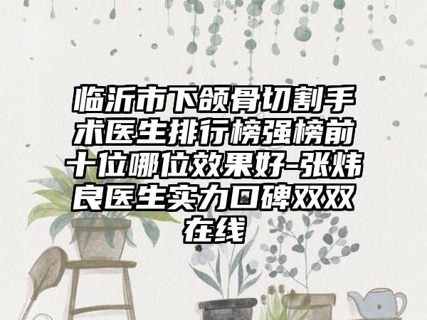 临沂市下颌骨切割手术医生排行榜强榜前十位哪位效果好-张炜良医生实力口碑双双在线