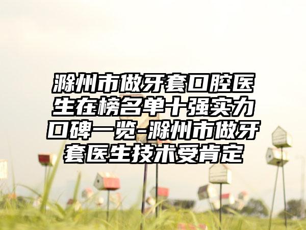 滁州市做牙套口腔医生在榜名单十强实力口碑一览-滁州市做牙套医生技术受肯定