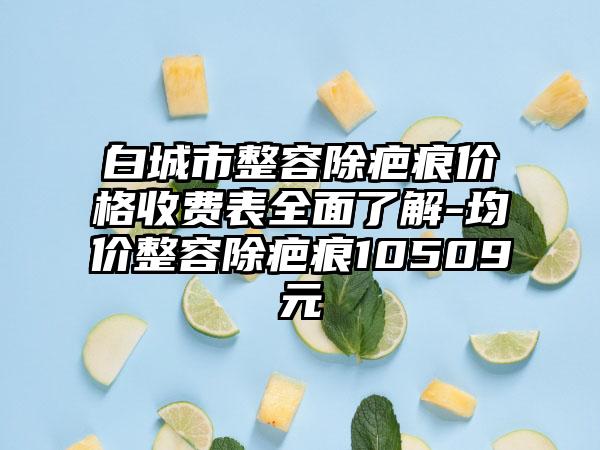 白城市整容除疤痕价格收费表全面了解-均价整容除疤痕10509元