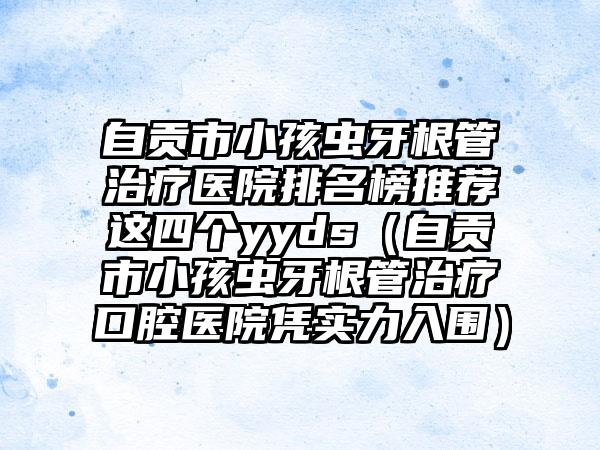 自贡市小孩虫牙根管治疗医院排名榜推荐这四个yyds（自贡市小孩虫牙根管治疗口腔医院凭实力入围）