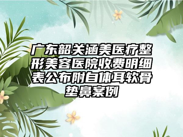 广东韶关涵美医疗整形美容医院收费明细表公布附自体耳软骨垫鼻案例