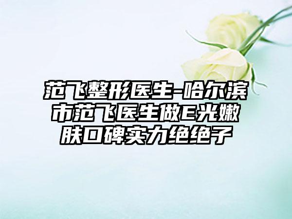 范飞整形医生-哈尔滨市范飞医生做E光嫩肤口碑实力绝绝子