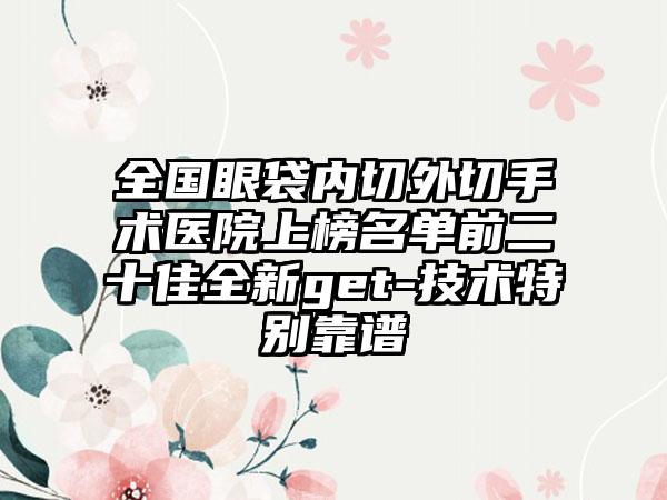 全国眼袋内切外切手术医院上榜名单前二十佳全新get-技术特别靠谱