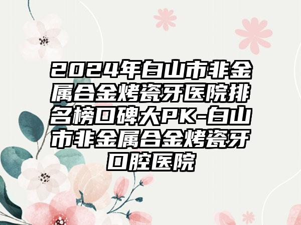 2024年白山市非金属合金烤瓷牙医院排名榜口碑大PK-白山市非金属合金烤瓷牙口腔医院